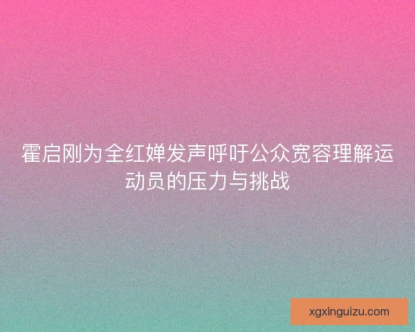霍启刚为全红婵发声呼吁公众宽容理解运动员的压力与挑战