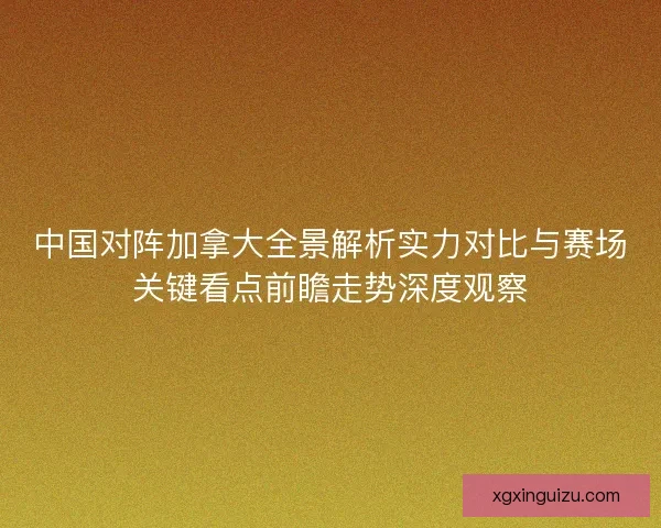 中国对阵加拿大全景解析实力对比与赛场关键看点前瞻走势深度观察