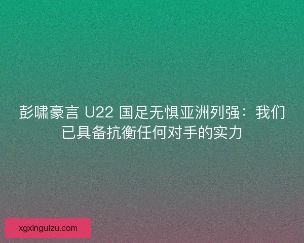 彭啸豪言 U22 国足无惧亚洲列强：我们已具备抗衡任何对手的实力