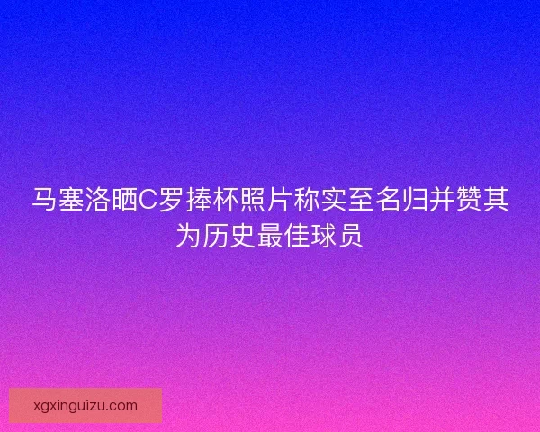 马塞洛晒C罗捧杯照片称实至名归并赞其为历史最佳球员