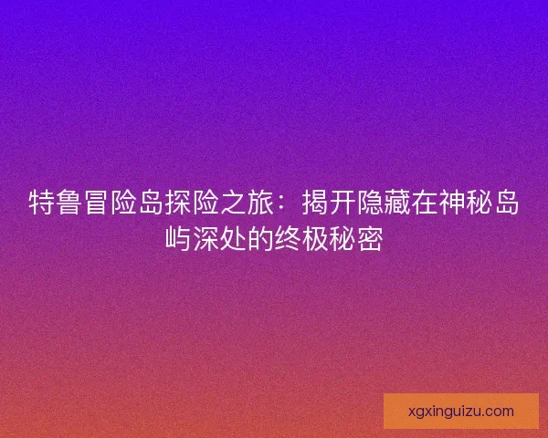 特鲁冒险岛探险之旅：揭开隐藏在神秘岛屿深处的终极秘密