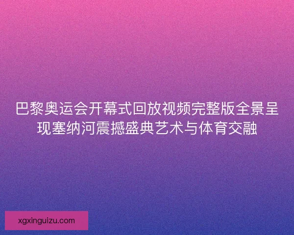 巴黎奥运会开幕式回放视频完整版全景呈现塞纳河震撼盛典艺术与体育交融