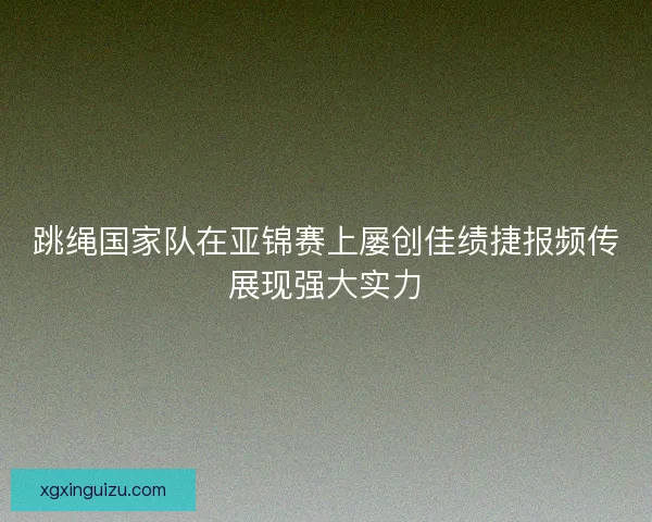 跳绳国家队在亚锦赛上屡创佳绩捷报频传展现强大实力
