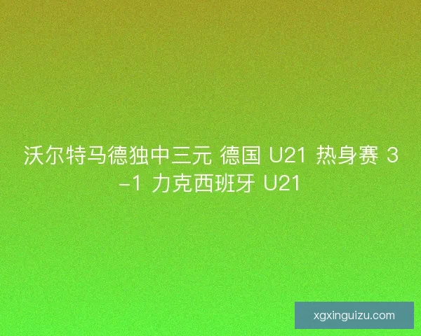 沃尔特马德独中三元 德国 U21 热身赛 3-1 力克西班牙 U21