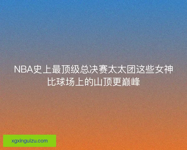NBA史上最顶级总决赛太太团这些女神比球场上的山顶更巅峰 NBA史上最顶级总决赛太太团这些女神比球场上的山顶更巅峰