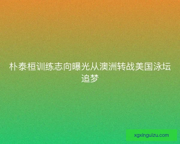 朴泰桓训练志向曝光从澳洲转战美国泳坛追梦