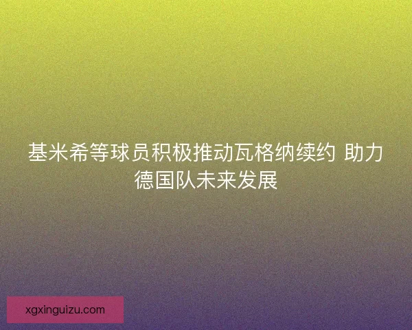 基米希等球员积极推动瓦格纳续约 助力德国队未来发展 基米希等球员积极推动瓦格纳续约 助力德国队未来发展