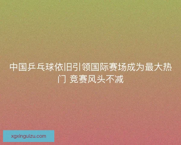 中国乒乓球依旧引领国际赛场成为最大热门 竞赛风头不减