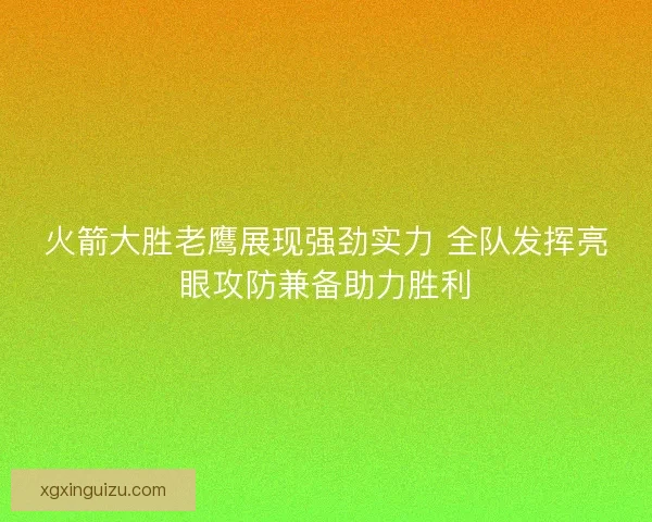 火箭大胜老鹰展现强劲实力 全队发挥亮眼攻防兼备助力胜利