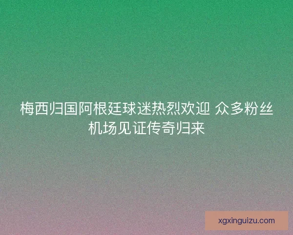 梅西归国阿根廷球迷热烈欢迎 众多粉丝机场见证传奇归来