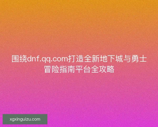 围绕dnf.qq.com打造全新地下城与勇士冒险指南平台全攻略 围绕dnf.qq.com打造全新地下城与勇士冒险指南平台全攻略
