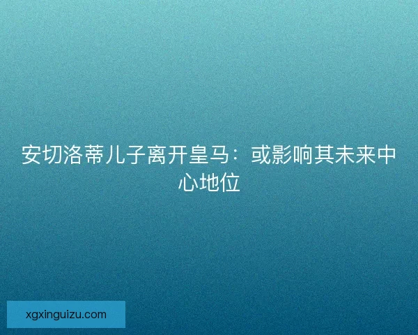 安切洛蒂儿子离开皇马:或影响其未来中心地位 安切洛蒂儿子离开皇马:或影响其未来中心地位