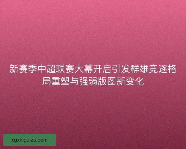 新赛季中超联赛大幕开启引发群雄竞逐格局重塑与强弱版图新变化 新赛季中超联赛大幕开启引发群雄竞逐格局重塑与强弱版图新变化