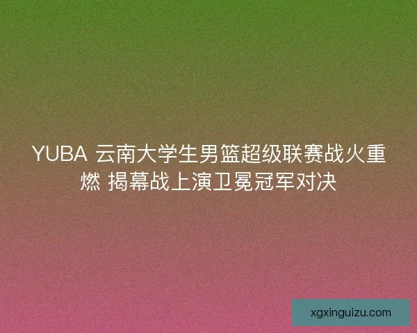 YUBA 云南大学生男篮超级联赛战火重燃 揭幕战上演卫冕冠军对决