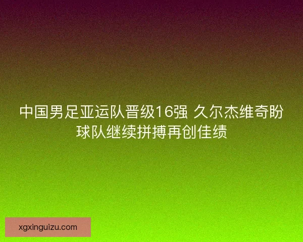 中国男足亚运队晋级16强 久尔杰维奇盼球队继续拼搏再创佳绩 中国男足亚运队晋级16强 久尔杰维奇盼球队继续拼搏再创佳绩