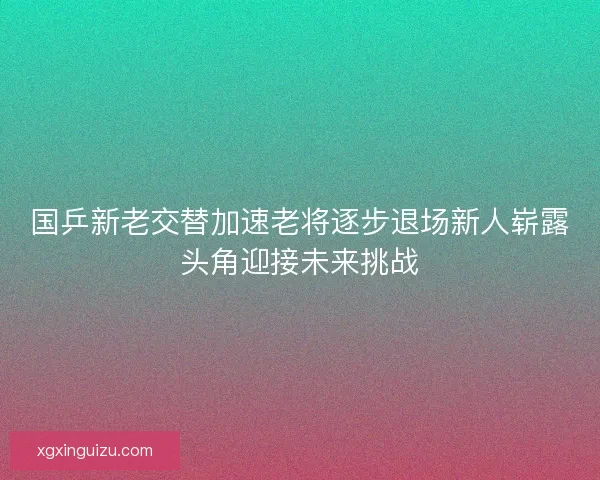 国乒新老交替加速老将逐步退场新人崭露头角迎接未来挑战 国乒新老交替加速老将逐步退场新人崭露头角迎接未来挑战