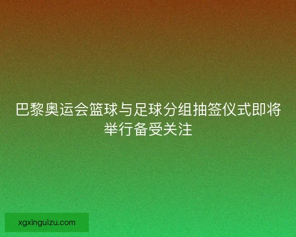 巴黎奥运会篮球与足球分组抽签仪式即将举行备受关注 巴黎奥运会篮球与足球分组抽签仪式即将举行备受关注
