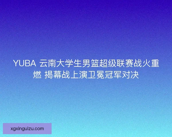 YUBA 云南大学生男篮超级联赛战火重燃 揭幕战上演卫冕冠军对决