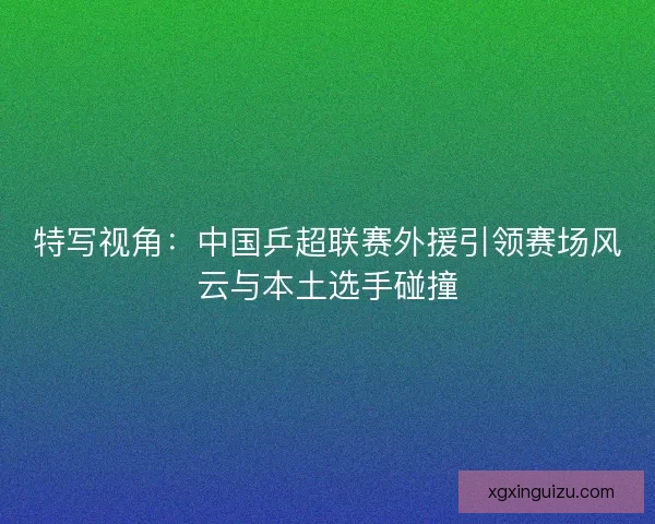 特写视角：中国乒超联赛外援引领赛场风云与本土选手碰撞