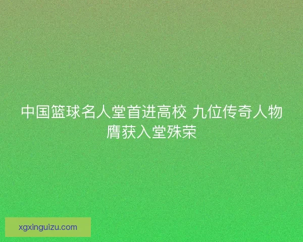 中国篮球名人堂首进高校 九位传奇人物膺获入堂殊荣