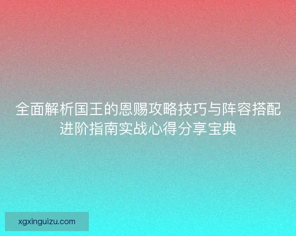 全面解析国王的恩赐攻略技巧与阵容搭配进阶指南实战心得分享宝典