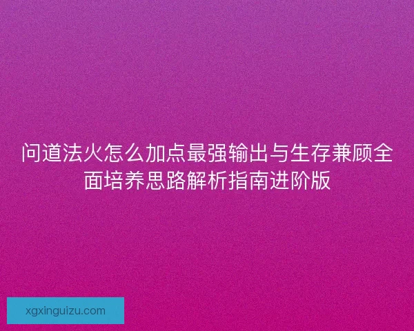 问道法火怎么加点最强输出与生存兼顾全面培养思路解析指南进阶版