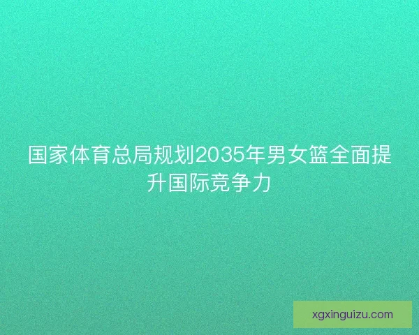 国家体育总局规划2035年男女篮全面提升国际竞争力